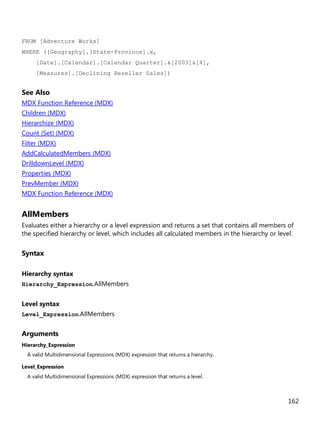 162
FROM [Adventure Works]
WHERE ([Geography].[State-Province].x,
[Date].[Calendar].[Calendar Quarter].&[2003]&[4],
[Measures].[Declining Reseller Sales])
See Also
MDX Function Reference (MDX)
Children (MDX)
Hierarchize (MDX)
Count (Set) (MDX)
Filter (MDX)
AddCalculatedMembers (MDX)
DrilldownLevel (MDX)
Properties (MDX)
PrevMember (MDX)
MDX Function Reference (MDX)
AllMembers
Evaluates either a hierarchy or a level expression and returns a set that contains all members of
the specified hierarchy or level, which includes all calculated members in the hierarchy or level.
Syntax
Hierarchy syntax
Hierarchy_Expression.AllMembers
Level syntax
Level_Expression.AllMembers
Arguments
Hierarchy_Expression
A valid Multidimensional Expressions (MDX) expression that returns a hierarchy.
Level_Expression
A valid Multidimensional Expressions (MDX) expression that returns a level.
 