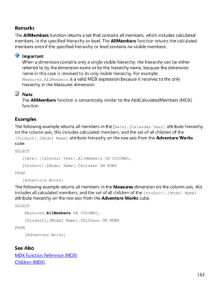 163
Remarks
The AllMembers function returns a set that contains all members, which includes calculated
members, in the specified hierarchy or level. The AllMembers function returns the calculated
members even if the specified hierarchy or level contains no visible members.
When a dimension contains only a single visible hierarchy, the hierarchy can be either
referred to by the dimension name or by the hierarchy name, because the dimension
name in this case is resolved to its only visible hierarchy. For example,
Measures.AllMembers is a valid MDX expression because it resolves to the only
hierarchy in the Measures dimension.
The AllMembers function is semantically similar to the AddCalculatedMembers (MDX)
function.
Examples
The following example returns all members in the [Date].[Calendar Year] attribute hierarchy
on the column axis, this includes calculated members, and the set of all children of the
[Product].[Model Name] attribute hierarchy on the row axis from the Adventure Works
cube.
SELECT
[Date].[Calendar Year].AllMembers ON COLUMNS,
[Product].[Model Name].Children ON ROWS
FROM
[Adventure Works]
The following example returns all members in the Measures dimension on the column axis, this
includes all calculated members, and the set of all children of the [Product].[Model Name]
attribute hierarchy on the row axis from the Adventure Works cube.
SELECT
Measures.AllMembers ON COLUMNS,
[Product].[Model Name].Children ON ROWS
FROM
[Adventure Works]
See Also
MDX Function Reference (MDX)
Children (MDX)
Important
Note
 