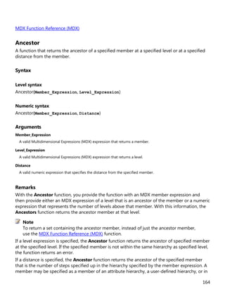 164
MDX Function Reference (MDX)
Ancestor
A function that returns the ancestor of a specified member at a specified level or at a specified
distance from the member.
Syntax
Level syntax
Ancestor(Member_Expression, Level_Expression)
Numeric syntax
Ancestor(Member_Expression, Distance)
Arguments
Member_Expression
A valid Multidimensional Expressions (MDX) expression that returns a member.
Level_Expression
A valid Multidimensional Expressions (MDX) expression that returns a level.
Distance
A valid numeric expression that specifies the distance from the specified member.
Remarks
With the Ancestor function, you provide the function with an MDX member expression and
then provide either an MDX expression of a level that is an ancestor of the member or a numeric
expression that represents the number of levels above that member. With this information, the
Ancestors function returns the ancestor member at that level.
To return a set containing the ancestor member, instead of just the ancestor member,
use the MDX Function Reference (MDX) function.
If a level expression is specified, the Ancestor function returns the ancestor of specified member
at the specified level. If the specified member is not within the same hierarchy as specified level,
the function returns an error.
If a distance is specified, the Ancestor function returns the ancestor of the specified member
that is the number of steps specified up in the hierarchy specified by the member expression. A
member may be specified as a member of an attribute hierarchy, a user-defined hierarchy, or in
Note
 