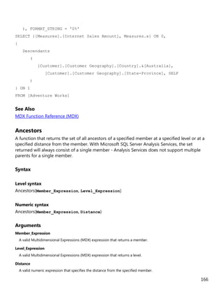 166
), FORMAT_STRING = '0%'
SELECT {[Measures].[Internet Sales Amount], Measures.x} ON 0,
{
Descendants
(
[Customer].[Customer Geography].[Country].&[Australia],
[Customer].[Customer Geography].[State-Province], SELF
)
} ON 1
FROM [Adventure Works]
See Also
MDX Function Reference (MDX)
Ancestors
A function that returns the set of all ancestors of a specified member at a specified level or at a
specified distance from the member. With Microsoft SQL Server Analysis Services, the set
returned will always consist of a single member - Analysis Services does not support multiple
parents for a single member.
Syntax
Level syntax
Ancestors(Member_Expression, Level_Expression)
Numeric syntax
Ancestors(Member_Expression, Distance)
Arguments
Member_Expression
A valid Multidimensional Expressions (MDX) expression that returns a member.
Level_Expression
A valid Multidimensional Expressions (MDX) expression that returns a level.
Distance
A valid numeric expression that specifies the distance from the specified member.
 