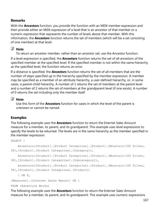 167
Remarks
With the Ancestors function, you provide the function with an MDX member expression and
then provide either an MDX expression of a level that is an ancestor of that member or a
numeric expression that represents the number of levels above that member. With this
information, the Ancestors function returns the set of members (which will be a set consisting
of one member) at that level.
To return an ancestor member, rather than an ancestor set, use the Ancestor function.
If a level expression is specified, the Ancestors function returns the set of all ancestors of the
specified member at the specified level. If the specified member is not within the same hierarchy
as the specified level, the function returns an error.
If a distance is specified, the Ancestors function returns the set of all members that are the
number of steps specified up in the hierarchy specified by the member expression. A member
may be specified as a member of an attribute hierarchy, a user-defined hierarchy, or, in some
cases, a parent-child hierarchy. A number of 1 returns the set of members at the parent level
and a number of 2 returns the set of members at the grandparent level (if one exists). A number
of 0 returns the set including only the member itself.
Use this form of the Ancestors function for cases in which the level of the parent is
unknown or cannot be named.
Examples
The following example uses the Ancestors function to return the Internet Sales Amount
measure for a member, its parent, and its grandparent. This example uses level expressions to
specify the levels to be returned. The levels are in the same hierarchy as the member specified in
the member expression.
SELECT {
Ancestors([Product].[Product Categories].[Product].[Mountain-100 Silver,
38],[Product].[Product Categories].[Category]),
Ancestors([Product].[Product Categories].[Product].[Mountain-100 Silver,
38],[Product].[Product Categories].[Subcategory]),
Ancestors([Product].[Product Categories].[Product].[Mountain-100 Silver,
38],[Product].[Product Categories].[Product])
} ON 0,
[Measures].[Internet Sales Amount] ON 1
FROM [Adventure Works]
The following example uses the Ancestors function to return the Internet Sales Amount
measure for a member, its parent, and its grandparent. This example uses numeric expressions
Note
Note
 