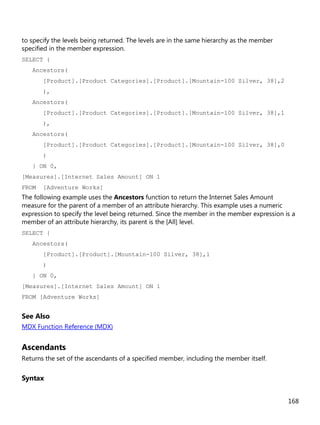168
to specify the levels being returned. The levels are in the same hierarchy as the member
specified in the member expression.
SELECT {
Ancestors(
[Product].[Product Categories].[Product].[Mountain-100 Silver, 38],2
),
Ancestors(
[Product].[Product Categories].[Product].[Mountain-100 Silver, 38],1
),
Ancestors(
[Product].[Product Categories].[Product].[Mountain-100 Silver, 38],0
)
} ON 0,
[Measures].[Internet Sales Amount] ON 1
FROM [Adventure Works]
The following example uses the Ancestors function to return the Internet Sales Amount
measure for the parent of a member of an attribute hierarchy. This example uses a numeric
expression to specify the level being returned. Since the member in the member expression is a
member of an attribute hierarchy, its parent is the [All] level.
SELECT {
Ancestors(
[Product].[Product].[Mountain-100 Silver, 38],1
)
} ON 0,
[Measures].[Internet Sales Amount] ON 1
FROM [Adventure Works]
See Also
MDX Function Reference (MDX)
Ascendants
Returns the set of the ascendants of a specified member, including the member itself.
Syntax
 