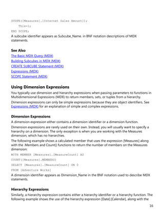 16
SCOPE([Measures].[Internet Sales Amount]);
This=1;
END SCOPE;
A subcube identifier appears as Subcube_Name. in BNF notation descriptions of MDX
statements.
See Also
The Basic MDX Query (MDX)
Building Subcubes in MDX (MDX)
CREATE SUBCUBE Statement (MDX)
Expressions (MDX)
SCOPE Statement (MDX)
Using Dimension Expressions
You typically use dimension and hierarchy expressions when passing parameters to functions in
Multidimensional Expressions (MDX) to return members, sets, or tuples from a hierarchy.
Dimension expressions can only be simple expressions because they are object identifiers. See
Expressions (MDX) for an explanation of simple and complex expressions.
Dimension Expressions
A dimension expression either contains a dimension identifier or a dimension function.
Dimension expressions are rarely used on their own. Instead, you will usually want to specify a
hierarchy on a dimension. The only exception is when you are working with the Measures
dimension, which has no hierarchies.
The following example shows a calculated member that uses the expression [Measures] along
with the .Members and Count() functions to return the number of members on the Measures
dimension:
WITH MEMBER [Measures].[MeasureCount] AS
COUNT([Measures].MEMBERS)
SELECT [Measures].[MeasureCount] ON 0
FROM [Adventure Works]
A dimension identifier appears as Dimension_Name in the BNF notation used to describe MDX
statements.
Hierarchy Expressions
Similarly, a hierarchy expression contains either a hierarchy identifier or a hierarchy function. The
following example shows the use of the hierarchy expression [Date].[Calendar], along with the
 