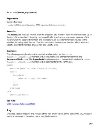 169
Ascendants(Member_Expression)
Arguments
Member_Expression
A valid Multidimensional Expressions (MDX) expression that returns a member.
Remarks
The Ascendants function returns all of the ancestors of a member from the member itself up to
the top of the member’s hierarchy; more specifically, it performs a post-order traversal of the
hierarchy for the specified member, and then returns all ascendant members related to the
member, including itself, in a set. This is in contrast to the Ancestor function, which returns a
specific ascendant member, or ancestor, at a specific level.
Examples
The following example returns the count of reseller orders for the [Sales
Territory].[Northwest] member and all the ascendants of that member from the
Adventure Works cube. The Ascendants function constructs the set that includes the [Sales
Territory].[Northwest] member and its ascendants for the ROWS axis.
SELECT
Measures.[Reseller Order Count] ON COLUMNS,
Order(
Ascendants(
[Sales Territory].[Northwest]
),
DESC
) ON ROWS
FROM
[Adventure Works]
See Also
MDX Function Reference (MDX)
Avg
Evaluates a set and returns the average of the non empty values of the cells in the set, averaged
over the measures in the set or over a specified measure.
 