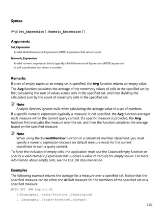 170
Syntax
Avg( Set_Expression [ , Numeric_Expression ] )
Arguments
Set_Expression
A valid Multidimensional Expressions (MDX) expression that returns a set
Numeric_Expression
A valid numeric expression that is typically a Multidimensional Expressions (MDX) expression
of cell coordinates that return a number.
Remarks
If a set of empty tuples or an empty set is specified, the Avg function returns an empty value.
The Avg function calculates the average of the nonempty values of cells in the specified set by
first calculating the sum of values across cells in the specified set, and then dividing the
calculated sum by the count of nonempty cells in the specified set.
Analysis Services ignores nulls when calculating the average value in a set of numbers.
If a specific numeric expression (typically a measure) is not specified, the Avg function averages
each measure within the current query context. If a specific measure is provided, the Avg
function first evaluates the measure over the set, and then the function calculates the average
based on the specified measure.
When using the CurrentMember function in a calculated member statement, you must
specify a numeric expression because no default measure exists for the current
coordinate in such a query context.
To force the inclusion of empty cells, the application must use the CoalesceEmpty function or
specify a valid Numeric_Expression that supplies a value of zero (0) for empty values. For more
information about empty cells, see the OLE DB documentation.
Examples
The following example returns the average for a measure over a specified set. Notice that the
specified measure can be either the default measure for the members of the specified set or a
specified measure.
WITH SET [NW Region] AS
{[Geography].[State-Province].[Washington]
, [Geography].[State-Province].[Oregon]
Note
Note
 