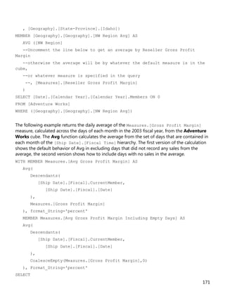 171
, [Geography].[State-Province].[Idaho]}
MEMBER [Geography].[Geography].[NW Region Avg] AS
AVG ([NW Region]
--Uncomment the line below to get an average by Reseller Gross Profit
Margin
--otherwise the average will be by whatever the default measure is in the
cube,
--or whatever measure is specified in the query
--, [Measures].[Reseller Gross Profit Margin]
)
SELECT [Date].[Calendar Year].[Calendar Year].Members ON 0
FROM [Adventure Works]
WHERE ([Geography].[Geography].[NW Region Avg])
The following example returns the daily average of the Measures.[Gross Profit Margin]
measure, calculated across the days of each month in the 2003 fiscal year, from the Adventure
Works cube. The Avg function calculates the average from the set of days that are contained in
each month of the [Ship Date].[Fiscal Time] hierarchy. The first version of the calculation
shows the default behavior of Avg in excluding days that did not record any sales from the
average, the second version shows how to include days with no sales in the average.
WITH MEMBER Measures.[Avg Gross Profit Margin] AS
Avg(
Descendants(
[Ship Date].[Fiscal].CurrentMember,
[Ship Date].[Fiscal].[Date]
),
Measures.[Gross Profit Margin]
), format_String='percent'
MEMBER Measures.[Avg Gross Profit Margin Including Empty Days] AS
Avg(
Descendants(
[Ship Date].[Fiscal].CurrentMember,
[Ship Date].[Fiscal].[Date]
),
CoalesceEmpty(Measures.[Gross Profit Margin],0)
), Format_String='percent'
SELECT
 