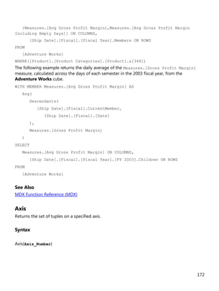 172
{Measures.[Avg Gross Profit Margin],Measures.[Avg Gross Profit Margin
Including Empty Days]} ON COLUMNS,
[Ship Date].[Fiscal].[Fiscal Year].Members ON ROWS
FROM
[Adventure Works]
WHERE([Product].[Product Categories].[Product].&[344])
The following example returns the daily average of the Measures.[Gross Profit Margin]
measure, calculated across the days of each semester in the 2003 fiscal year, from the
Adventure Works cube.
WITH MEMBER Measures.[Avg Gross Profit Margin] AS
Avg(
Descendants(
[Ship Date].[Fiscal].CurrentMember,
[Ship Date].[Fiscal].[Date]
),
Measures.[Gross Profit Margin]
)
SELECT
Measures.[Avg Gross Profit Margin] ON COLUMNS,
[Ship Date].[Fiscal].[Fiscal Year].[FY 2003].Children ON ROWS
FROM
[Adventure Works]
See Also
MDX Function Reference (MDX)
Axis
Returns the set of tuples on a specified axis.
Syntax
Axis(Axis_Number)
 