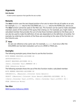 173
Arguments
Axis_Number
A valid numeric expression that specifies the axis number.
Remarks
The Axis function uses the zero-based position of an axis to return the set of tuples on an axis.
For example, Axis(0) returns the COLUMNS axis, Axis(1) returns the ROWS axis, and so on.
The Axis function cannot be used on the filter axis. This function can be used to make calculated
members aware of the context of the query that is being run. For example, you might need a
calculated member that provides the sum of only those members selected on the Rows axis. It
can also be used to make the definition of one axis dependent on the definition of another. For
example, by ordering the contents of the Rows axis according to the value of the first item on
the Columns axis.
An axis can reference only a prior axis. For example, Axis(0) must occur after the
COLUMNS axis has been evaluated, such as on a ROW or PAGE axis.
Examples
The following example query shows how to use the Axis function:
WITH MEMBER MEASURES.AXISDEMO AS
SETTOSTR(AXIS(1))
SELECT MEASURES.AXISDEMO ON 0,
[Date].[Calendar Year].MEMBERS ON 1
FROM [Adventure Works]
The following example shows the use of the Axis function inside a calculated member:
WITH MEMBER MEASURES.AXISDEMO AS
SUM(AXIS(1), [Measures].[Internet Sales Amount])
SELECT {[Measures].[Internet Sales Amount],MEASURES.AXISDEMO} ON 0,
{[Date].[Calendar Year].&[2003], [Date].[Calendar Year].&[2004]} ON 1
FROM [Adventure Works]
See Also
MDX Function Reference (MDX)
Note
 
