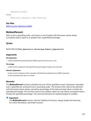 175
[Adventure Works]
WHERE
[Measures].[Reseller Order Quantity]
See Also
MDX Function Reference (MDX)
BottomPercent
Sorts a set in ascending order, and returns a set of tuples with the lowest values whose
cumulative total is equal to or greater than a specified percentage.
Syntax
BottomPercent(Set_Expression, Percentage, Numeric_Expression)
Arguments
Set_Expression
A valid Multidimensional Expressions (MDX) expression that returns a set.
Percentage
A valid numeric expression that specifies the percentage of tuples to be returned.
Numeric_Expression
A valid numeric expression that is typically a Multidimensional Expressions (MDX) expression
of cell coordinates that return a number.
Remarks
The BottomPercent function calculates the sum of the specified numeric expression evaluated
over a specified set, sorting the set in ascending order. The function then returns the elements
with the lowest values whose cumulative percentage of the total summed value is at least the
specified percentage. This function returns the smallest subset of a set whose cumulative total is
at least the specified percentage. The returned elements are ordered largest to smallest.
The BottomPercent function, like the TopPercent function, always breaks the hierarchy.
For more information, see Order function.
Important
 