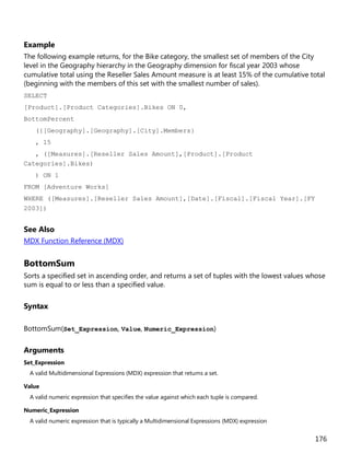 176
Example
The following example returns, for the Bike category, the smallest set of members of the City
level in the Geography hierarchy in the Geography dimension for fiscal year 2003 whose
cumulative total using the Reseller Sales Amount measure is at least 15% of the cumulative total
(beginning with the members of this set with the smallest number of sales).
SELECT
[Product].[Product Categories].Bikes ON 0,
BottomPercent
({[Geography].[Geography].[City].Members}
, 15
, ([Measures].[Reseller Sales Amount],[Product].[Product
Categories].Bikes)
) ON 1
FROM [Adventure Works]
WHERE ([Measures].[Reseller Sales Amount],[Date].[Fiscal].[Fiscal Year].[FY
2003])
See Also
MDX Function Reference (MDX)
BottomSum
Sorts a specified set in ascending order, and returns a set of tuples with the lowest values whose
sum is equal to or less than a specified value.
Syntax
BottomSum(Set_Expression, Value, Numeric_Expression)
Arguments
Set_Expression
A valid Multidimensional Expressions (MDX) expression that returns a set.
Value
A valid numeric expression that specifies the value against which each tuple is compared.
Numeric_Expression
A valid numeric expression that is typically a Multidimensional Expressions (MDX) expression
 