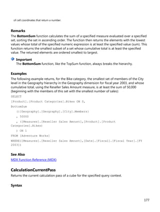 177
of cell coordinates that return a number.
Remarks
The BottomSum function calculates the sum of a specified measure evaluated over a specified
set, sorting the set in ascending order. The function then returns the elements with the lowest
values whose total of the specified numeric expression is at least the specified value (sum). This
function returns the smallest subset of a set whose cumulative total is at least the specified
value. The returned elements are ordered smallest to largest.
The BottomSum function, like the TopSum function, always breaks the hierarchy.
Examples
The following example returns, for the Bike category, the smallest set of members of the City
level in the Geography hierarchy in the Geography dimension for fiscal year 2003, and whose
cumulative total, using the Reseller Sales Amount measure, is at least the sum of 50,000
(beginning with the members of this set with the smallest number of sales):
SELECT
[Product].[Product Categories].Bikes ON 0,
BottomSum
({[Geography].[Geography].[City].Members}
, 50000
, ([Measures].[Reseller Sales Amount],[Product].[Product
Categories].Bikes)
) ON 1
FROM [Adventure Works]
WHERE([Measures].[Reseller Sales Amount],[Date].[Fiscal].[Fiscal Year].[FY
2003])
See Also
MDX Function Reference (MDX)
CalculationCurrentPass
Returns the current calculation pass of a cube for the specified query context.
Syntax
Important
 