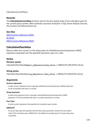 178
CalculationCurrentPass()
Remarks
The CalculationCurrentPass function returns the zero-based index of the calculation pass for
the current query context. With automatic recursion resolution in SQL Server Analysis Services,
this function has little practical use.
See Also
MDX Function Reference (MDX)
IIf (MDX)
MDX Function Reference (MDX)
CalculationPassValue
Returns either the numeric or the string value of a Multidimensional Expressions (MDX)
expression evaluated over the specified calculation pass of a cube.
Syntax
Numeric syntax
CalculationPassValue(Numeric_Expression,Pass_Value [, ABSOLUTE | RELATIVE [,ALL]])
String syntax
CalculationPassValue(String_Expression ,Pass_Value [, ABSOLUTE | RELATIVE [,ALL]])
Arguments
Numeric_Expression
A valid numeric expression that is typically a Multidimensional Expressions (MDX) expression
of cell coordinates that return a number.
String_Expression
A valid string expression that is typically a valid Multidimensional Expressions (MDX)
expression of cell coordinates that return a number expressed as a string.
Pass_Value
A valid numeric expression that specifies the calculation pass number.
ABSOLUTE
An access flag value that specifies that the Pass_Value parameter contains the zero-based
index of the calculation pass. ABSOLUTE is the default access flag value if no access flag value
is specified.
 