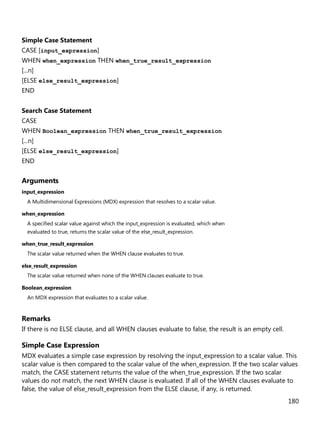 180
Simple Case Statement
CASE [input_expression]
WHEN when_expression THEN when_true_result_expression
[...n]
[ELSE else_result_expression]
END
Search Case Statement
CASE
WHEN Boolean_expression THEN when_true_result_expression
[...n]
[ELSE else_result_expression]
END
Arguments
input_expression
A Multidimensional Expressions (MDX) expression that resolves to a scalar value.
when_expression
A specified scalar value against which the input_expression is evaluated, which when
evaluated to true, returns the scalar value of the else_result_expression.
when_true_result_expression
The scalar value returned when the WHEN clause evaluates to true.
else_result_expression
The scalar value returned when none of the WHEN clauses evaluate to true.
Boolean_expression
An MDX expression that evaluates to a scalar value.
Remarks
If there is no ELSE clause, and all WHEN clauses evaluate to false, the result is an empty cell.
Simple Case Expression
MDX evaluates a simple case expression by resolving the input_expression to a scalar value. This
scalar value is then compared to the scalar value of the when_expression. If the two scalar values
match, the CASE statement returns the value of the when_true_expression. If the two scalar
values do not match, the next WHEN clause is evaluated. If all of the WHEN clauses evaluate to
false, the value of else_result_expression from the ELSE clause, if any, is returned.
 