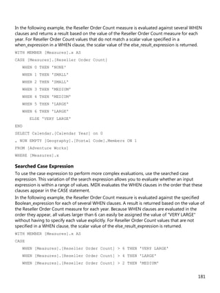 181
In the following example, the Reseller Order Count measure is evaluated against several WHEN
clauses and returns a result based on the value of the Reseller Order Count measure for each
year. For Reseller Order Count values that do not match a scalar value specified in a
when_expression in a WHEN clause, the scalar value of the else_result_expression is returned.
WITH MEMBER [Measures].x AS
CASE [Measures].[Reseller Order Count]
WHEN 0 THEN 'NONE'
WHEN 1 THEN 'SMALL'
WHEN 2 THEN 'SMALL'
WHEN 3 THEN 'MEDIUM'
WHEN 4 THEN 'MEDIUM'
WHEN 5 THEN 'LARGE'
WHEN 6 THEN 'LARGE'
ELSE 'VERY LARGE'
END
SELECT Calendar.[Calendar Year] on 0
, NON EMPTY [Geography].[Postal Code].Members ON 1
FROM [Adventure Works]
WHERE [Measures].x
Searched Case Expression
To use the case expression to perform more complex evaluations, use the searched case
expression. This variation of the search expression allows you to evaluate whether an input
expression is within a range of values. MDX evaluates the WHEN clauses in the order that these
clauses appear in the CASE statement.
In the following example, the Reseller Order Count measure is evaluated against the specified
Boolean_expression for each of several WHEN clauses. A result is returned based on the value of
the Reseller Order Count measure for each year. Because WHEN clauses are evaluated in the
order they appear, all values larger than 6 can easily be assigned the value of "VERY LARGE"
without having to specify each value explicitly. For Reseller Order Count values that are not
specified in a WHEN clause, the scalar value of the else_result_expression is returned.
WITH MEMBER [Measures].x AS
CASE
WHEN [Measures].[Reseller Order Count] > 6 THEN 'VERY LARGE'
WHEN [Measures].[Reseller Order Count] > 4 THEN 'LARGE'
WHEN [Measures].[Reseller Order Count] > 2 THEN 'MEDIUM'
 
