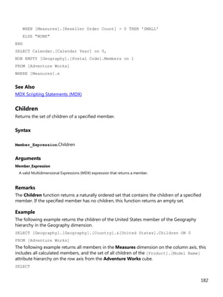 182
WHEN [Measures].[Reseller Order Count] > 0 THEN 'SMALL'
ELSE "NONE"
END
SELECT Calendar.[Calendar Year] on 0,
NON EMPTY [Geography].[Postal Code].Members on 1
FROM [Adventure Works]
WHERE [Measures].x
See Also
MDX Scripting Statements (MDX)
Children
Returns the set of children of a specified member.
Syntax
Member_Expression.Children
Arguments
Member_Expression
A valid Multidimensional Expressions (MDX) expression that returns a member.
Remarks
The Children function returns a naturally ordered set that contains the children of a specified
member. If the specified member has no children, this function returns an empty set.
Example
The following example returns the children of the United States member of the Geography
hierarchy in the Geography dimension.
SELECT [Geography].[Geography].[Country].&[United States].Children ON 0
FROM [Adventure Works]
The following example returns all members in the Measures dimension on the column axis, this
includes all calculated members, and the set of all children of the [Product].[Model Name]
attribute hierarchy on the row axis from the Adventure Works cube.
SELECT
 