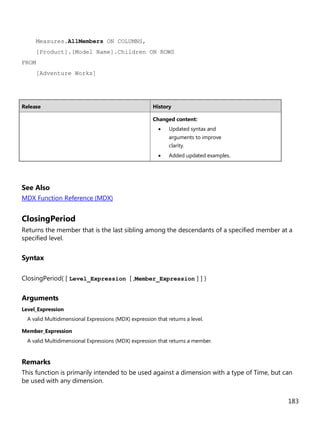 183
Measures.AllMembers ON COLUMNS,
[Product].[Model Name].Children ON ROWS
FROM
[Adventure Works]
Release History
Changed content:
• Updated syntax and
arguments to improve
clarity.
• Added updated examples.
See Also
MDX Function Reference (MDX)
ClosingPeriod
Returns the member that is the last sibling among the descendants of a specified member at a
specified level.
Syntax
ClosingPeriod( [ Level_Expression [ ,Member_Expression ] ] )
Arguments
Level_Expression
A valid Multidimensional Expressions (MDX) expression that returns a level.
Member_Expression
A valid Multidimensional Expressions (MDX) expression that returns a member.
Remarks
This function is primarily intended to be used against a dimension with a type of Time, but can
be used with any dimension.
 