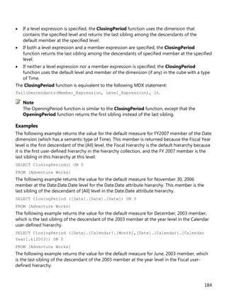 184
• If a level expression is specified, the ClosingPeriod function uses the dimension that
contains the specified level and returns the last sibling among the descendants of the
default member at the specified level.
• If both a level expression and a member expression are specified, the ClosingPeriod
function returns the last sibling among the descendants of specified member at the specified
level.
• If neither a level expression nor a member expression is specified, the ClosingPeriod
function uses the default level and member of the dimension (if any) in the cube with a type
of Time.
The ClosingPeriod function is equivalent to the following MDX statement:
Tail(Descendants(Member_Expression, Level_Expression), 1).
The OpeningPeriod function is similar to the ClosingPeriod function, except that the
OpeningPeriod function returns the first sibling instead of the last sibling.
Examples
The following example returns the value for the default measure for FY2007 member of the Date
dimension (which has a semantic type of Time). This member is returned because the Fiscal Year
level is the first descendant of the [All] level, the Fiscal hierarchy is the default hierarchy because
it is the first user-defined hierarchy in the hierarchy collection, and the FY 2007 member is the
last sibling in this hierarchy at this level.
SELECT ClosingPeriod() ON 0
FROM [Adventure Works]
The following example returns the value for the default measure for November 30, 2006
member at the Date.Date.Date level for the Date.Date attribute hierarchy. This member is the
last sibling of the descendant of [All] level in the Date.Date attribute hierarchy.
SELECT ClosingPeriod ([Date].[Date].[Date]) ON 0
FROM [Adventure Works]
The following example returns the value for the default measure for December, 2003 member,
which is the last sibling of the descendant of the 2003 member at the year level in the Calendar
user-defined hierarchy.
SELECT ClosingPeriod ([Date].[Calendar].[Month],[Date].[Calendar].[Calendar
Year].&[2003]) ON 0
FROM [Adventure Works]
The following example returns the value for the default measure for June, 2003 member, which
is the last sibling of the descendant of the 2003 member at the year level in the Fiscal user-
defined hierarchy.
Note
 