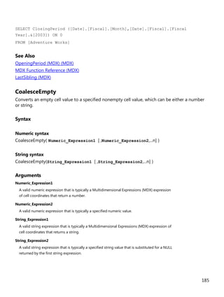185
SELECT ClosingPeriod ([Date].[Fiscal].[Month],[Date].[Fiscal].[Fiscal
Year].&[2003]) ON 0
FROM [Adventure Works]
See Also
OpeningPeriod (MDX) (MDX)
MDX Function Reference (MDX)
LastSibling (MDX)
CoalesceEmpty
Converts an empty cell value to a specified nonempty cell value, which can be either a number
or string.
Syntax
Numeric syntax
CoalesceEmpty( Numeric_Expression1 [ ,Numeric_Expression2,...n] )
String syntax
CoalesceEmpty(String_Expression1 [ ,String_Expression2,...n] )
Arguments
Numeric_Expression1
A valid numeric expression that is typically a Multidimensional Expressions (MDX) expression
of cell coordinates that return a number.
Numeric_Expression2
A valid numeric expression that is typically a specified numeric value.
String_Expression1
A valid string expression that is typically a Multidimensional Expressions (MDX) expression of
cell coordinates that returns a string.
String_Expression2
A valid string expression that is typically a specified string value that is substituted for a NULL
returned by the first string expression.
 