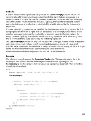 186
Remarks
If one or more numeric expressions are specified, the CoalesceEmpty function returns the
numeric value of the first numeric expression (from left to right) that can be resolved to a
nonempty value. If none of the specified numeric expressions can be resolved to a nonempty
value, the function returns the empty cell value. Typically, the value for the second numeric
expression is the numeric value that is substituted for a NULL returned by the first numeric
expression.
If one or more string expressions are specified, the function returns the string value of the first
string expression (from left to right) that can be resolved to a nonempty value. If none of the
specified string expressions can be resolved to a nonempty value, the function returns the
empty cell value. Typically, the value for the second string expression value is the string value
that is substituted for a NULL returned by the first string expression.
The CoalesceEmpty function can only take values of the same type. In other words, all specified
value expressions must evaluate to only numeric data types or an empty cell value, or all
specified value expressions must evaluate to string data types or to an empty cell value. A single
call to this function cannot include both numeric and string expressions.
For more information about empty cells, see the OLE DB documentation.
Example
The following example queries the Adventure Works cube. This example returns the order
quantity of each product and the percentage of order quantities by category. The
CoalesceEmpty function ensures that null values are represented as zero (0) when formatting
the calculated members.
WITH
MEMBER [Measures].[Order Percent by Category] AS
CoalesceEmpty
(
([Product].[Product Categories].CurrentMember,
Measures.[Order Quantity]) /
(
Ancestor
( [Product].[Product Categories].CurrentMember,
[Product].[Product Categories].[Category]
), Measures.[Order Quantity]
), 0
), FORMAT_STRING='Percent'
SELECT
 