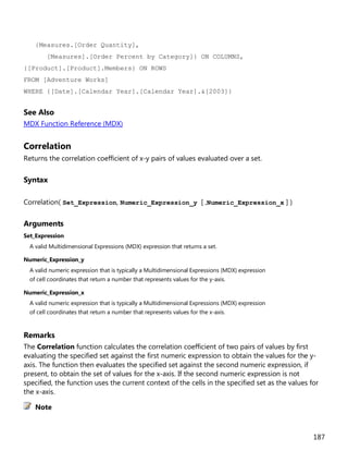 187
{Measures.[Order Quantity],
[Measures].[Order Percent by Category]} ON COLUMNS,
{[Product].[Product].Members} ON ROWS
FROM [Adventure Works]
WHERE {[Date].[Calendar Year].[Calendar Year].&[2003]}
See Also
MDX Function Reference (MDX)
Correlation
Returns the correlation coefficient of x-y pairs of values evaluated over a set.
Syntax
Correlation( Set_Expression, Numeric_Expression_y [ ,Numeric_Expression_x ] )
Arguments
Set_Expression
A valid Multidimensional Expressions (MDX) expression that returns a set.
Numeric_Expression_y
A valid numeric expression that is typically a Multidimensional Expressions (MDX) expression
of cell coordinates that return a number that represents values for the y-axis.
Numeric_Expression_x
A valid numeric expression that is typically a Multidimensional Expressions (MDX) expression
of cell coordinates that return a number that represents values for the x-axis.
Remarks
The Correlation function calculates the correlation coefficient of two pairs of values by first
evaluating the specified set against the first numeric expression to obtain the values for the y-
axis. The function then evaluates the specified set against the second numeric expression, if
present, to obtain the set of values for the x-axis. If the second numeric expression is not
specified, the function uses the current context of the cells in the specified set as the values for
the x-axis.
Note
 