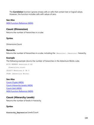 188
The Correlation function ignores empty cells or cells that contain text or logical values.
However, the function includes cells with values of zero.
See Also
MDX Function Reference (MDX)
Count (Dimension)
Returns the number of hierarchies in a cube.
Syntax
Dimensions.Count
Remarks
Returns the number of hierarchies in a cube, including the [Measures].[Measures] hierarchy.
Example
The following example returns the number of hierarchies in the Adventure Works cube.
WITH MEMBER measures.X AS
dimensions.count
SELECT Measures.X ON 0
FROM [Adventure Works]
See Also
Count (Tuple) (MDX)
Count (Hierarchy Levels) (MDX)
Count (Set) (MDX)
MDX Function Reference (MDX)
Count (Hierarchy Levels)
Returns the number of levels in hierarchy.
Syntax
Hierarchy_Expression.Levels.Count
 