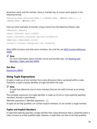 18
dimension name, and the member name or member key. A unique name appears in the
following format:
Dimension_Name.[Hierarchy_Name.] [[{Member_Name | &Member_Key}.]... ]
{Member_Name | &Member_Key}
Here are some examples of member unique names from the Adventure Works cube:
[Measures].[Amount]
[Date].[Calendar Year].&[2004]
[Date].[Calendar].[Calendar Quarter].&[2004]&[1]
[Employee].[Employees].&[112]
[Product].[Product Categories].[All Products]
Many MDX functions exist that return members. For a full list, see MDX Function Reference
(MDX)
For more information about member names and member keys, see Working with
Members, Tuples, and Sets (MDX).
See Also
Expressions (MDX)
Using Tuple Expressions
A tuple is made up of one member from every dimension that is contained within a cube.
Therefore, a tuple uniquely identifies a single cell within the cube.
A tuple that references one or more members that are not valid is known as an empty
tuple.
The complete expression of a tuple identifier is made up of one or more explicitly specified
members, framed in parentheses:
(Member_expression [ ,Member_expression ... ] )
A tuple can be fully qualified, can contain implicit members, or can contain a single member.
Tuples and Implicit Members
A tuple that explicitly specifies a single member from every dimension that is contained within a
cube is known as a fully qualified tuple. However, a tuple does not have to be fully qualified.
Note
Note
 