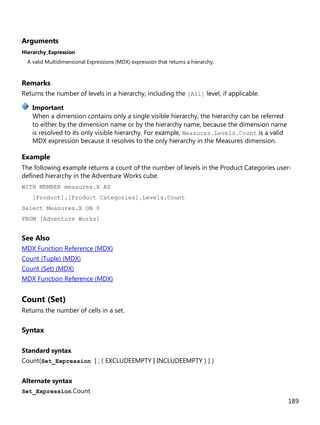 189
Arguments
Hierarchy_Expression
A valid Multidimensional Expressions (MDX) expression that returns a hierarchy.
Remarks
Returns the number of levels in a hierarchy, including the [All] level, if applicable.
When a dimension contains only a single visible hierarchy, the hierarchy can be referred
to either by the dimension name or by the hierarchy name, because the dimension name
is resolved to its only visible hierarchy. For example, Measures.Levels.Count is a valid
MDX expression because it resolves to the only hierarchy in the Measures dimension.
Example
The following example returns a count of the number of levels in the Product Categories user-
defined hierarchy in the Adventure Works cube.
WITH MEMBER measures.X AS
[Product].[Product Categories].Levels.Count
Select Measures.X ON 0
FROM [Adventure Works]
See Also
MDX Function Reference (MDX)
Count (Tuple) (MDX)
Count (Set) (MDX)
MDX Function Reference (MDX)
Count (Set)
Returns the number of cells in a set.
Syntax
Standard syntax
Count(Set_Expression [ , ( EXCLUDEEMPTY | INCLUDEEMPTY ) ] )
Alternate syntax
Set_Expression.Count
Important
 