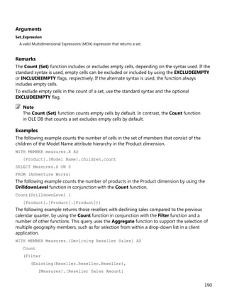 190
Arguments
Set_Expression
A valid Multidimensional Expressions (MDX) expression that returns a set.
Remarks
The Count (Set) function includes or excludes empty cells, depending on the syntax used. If the
standard syntax is used, empty cells can be excluded or included by using the EXCLUDEEMPTY
or INCLUDEEMPTY flags, respectively. If the alternate syntax is used, the function always
includes empty cells.
To exclude empty cells in the count of a set, use the standard syntax and the optional
EXCLUDEEMPTY flag.
The Count (Set) function counts empty cells by default. In contrast, the Count function
in OLE DB that counts a set excludes empty cells by default.
Examples
The following example counts the number of cells in the set of members that consist of the
children of the Model Name attribute hierarchy in the Product dimension.
WITH MEMBER measures.X AS
[Product].[Model Name].children.count
SELECT Measures.X ON 0
FROM [Adventure Works]
The following example counts the number of products in the Product dimension by using the
DrilldownLevel function in conjunction with the Count function.
Count(DrilldownLevel (
[Product].[Product].[Product]))
The following example returns those resellers with declining sales compared to the previous
calendar quarter, by using the Count function in conjunction with the Filter function and a
number of other functions. This query uses the Aggregate function to support the selection of
multiple geography members, such as for selection from within a drop-down list in a client
application.
WITH MEMBER Measures.[Declining Reseller Sales] AS
Count
(Filter
(Existing(Reseller.Reseller.Reseller),
[Measures].[Reseller Sales Amount]
Note
 