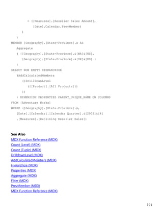 191
< ([Measures].[Reseller Sales Amount],
[Date].Calendar.PrevMember)
)
)
MEMBER [Geography].[State-Province].x AS
Aggregate
( {[Geography].[State-Province].&[WA]&[US],
[Geography].[State-Province].&[OR]&[US] }
)
SELECT NON EMPTY HIERARCHIZE
(AddCalculatedMembers
({DrillDownLevel
({[Product].[All Products]})
})
) DIMENSION PROPERTIES PARENT_UNIQUE_NAME ON COLUMNS
FROM [Adventure Works]
WHERE ([Geography].[State-Province].x,
[Date].[Calendar].[Calendar Quarter].&[2003]&[4]
,[Measures].[Declining Reseller Sales])
See Also
MDX Function Reference (MDX)
Count (Level) (MDX)
Count (Tuple) (MDX)
DrilldownLevel (MDX)
AddCalculatedMembers (MDX)
Hierarchize (MDX)
Properties (MDX)
Aggregate (MDX)
Filter (MDX)
PrevMember (MDX)
MDX Function Reference (MDX)
 