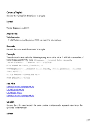 192
Count (Tuple)
Returns the number of dimensions in a tuple.
Syntax
Tuple_Expression.Count
Arguments
Tuple_Expression
A valid Multidimensional Expressions (MDX) expression that returns a tuple.
Remarks
Returns the number of dimensions in a tuple.
Example
The calculated measure in the following query returns the value 2, which is the number of
hierarchies present in the tuple ([Measures].[Internet Sales Amount],
[Date].[Calendar].[Calendar Year].&[2001]):
WITH MEMBER MEASURES.COUNTTUPLE AS
COUNT(([Measures].[Internet Sales Amount], [Date].[Calendar].[Calendar
Year].&[2001]))
SELECT MEASURES.COUNTTUPLE ON 0
FROM [Adventure Works]
See Also
MDX Function Reference (MDX)
Count (Level) (MDX)
Count (Set) (MDX)
MDX Function Reference (MDX)
Cousin
Returns the child member with the same relative position under a parent member as the
specified child member.
Syntax
 