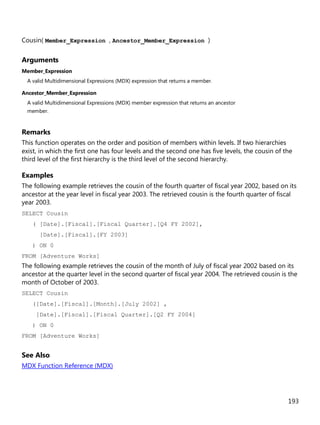 193
Cousin( Member_Expression , Ancestor_Member_Expression )
Arguments
Member_Expression
A valid Multidimensional Expressions (MDX) expression that returns a member.
Ancestor_Member_Expression
A valid Multidimensional Expressions (MDX) member expression that returns an ancestor
member.
Remarks
This function operates on the order and position of members within levels. If two hierarchies
exist, in which the first one has four levels and the second one has five levels, the cousin of the
third level of the first hierarchy is the third level of the second hierarchy.
Examples
The following example retrieves the cousin of the fourth quarter of fiscal year 2002, based on its
ancestor at the year level in fiscal year 2003. The retrieved cousin is the fourth quarter of fiscal
year 2003.
SELECT Cousin
( [Date].[Fiscal].[Fiscal Quarter].[Q4 FY 2002],
[Date].[Fiscal].[FY 2003]
) ON 0
FROM [Adventure Works]
The following example retrieves the cousin of the month of July of fiscal year 2002 based on its
ancestor at the quarter level in the second quarter of fiscal year 2004. The retrieved cousin is the
month of October of 2003.
SELECT Cousin
([Date].[Fiscal].[Month].[July 2002] ,
[Date].[Fiscal].[Fiscal Quarter].[Q2 FY 2004]
) ON 0
FROM [Adventure Works]
See Also
MDX Function Reference (MDX)
 