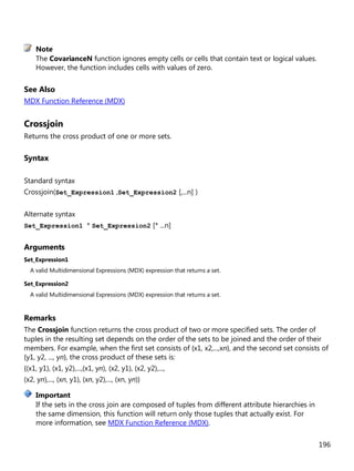 196
The CovarianceN function ignores empty cells or cells that contain text or logical values.
However, the function includes cells with values of zero.
See Also
MDX Function Reference (MDX)
Crossjoin
Returns the cross product of one or more sets.
Syntax
Standard syntax
Crossjoin(Set_Expression1 ,Set_Expression2 [,...n] )
Alternate syntax
Set_Expression1 * Set_Expression2 [* ...n]
Arguments
Set_Expression1
A valid Multidimensional Expressions (MDX) expression that returns a set.
Set_Expression2
A valid Multidimensional Expressions (MDX) expression that returns a set.
Remarks
The Crossjoin function returns the cross product of two or more specified sets. The order of
tuples in the resulting set depends on the order of the sets to be joined and the order of their
members. For example, when the first set consists of {x1, x2,...,xn}, and the second set consists of
{y1, y2, ..., yn}, the cross product of these sets is:
{(x1, y1), (x1, y2),...,(x1, yn), (x2, y1), (x2, y2),...,
(x2, yn),..., (xn, y1), (xn, y2),..., (xn, yn)}
If the sets in the cross join are composed of tuples from different attribute hierarchies in
the same dimension, this function will return only those tuples that actually exist. For
more information, see MDX Function Reference (MDX).
Note
Important
 