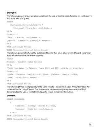 197
Examples
The following query shows simple examples of the use of the Crossjoin function on the Columns
and Rows axis of a query:
SELECT
[Customer].[Country].Members *
[Customer].[State-Province].Members
ON 0,
Crossjoin(
[Date].[Calendar Year].Members,
[Product].[Category].[Category].Members)
ON 1
FROM [Adventure Works]
WHERE Measures.[Internet Sales Amount]
The following example shows the automatic filtering that takes place when different hierarchies
from the same dimension are crossjoined:
SELECT
Measures.[Internet Sales Amount]
ON 0,
//Only the dates in Calendar Years 2003 and 2004 will be returned here
Crossjoin(
{[Date].[Calendar Year].&[2003], [Date].[Calendar Year].&[2004]},
[Date].[Date].[Date].Members)
ON 1
FROM [Adventure Works]
The following three examples return the same results - the Internet Sales Amount by state for
states within the United States. The first two use the two cross join syntaxes and the third
demonstrates the use of the WHERE clause to return the same information.
Example 1
SELECT CROSSJOIN
(
{[Customer].[Country].[United States]},
[Customer].[State-Province].Members
) ON 0
FROM [Adventure Works]
WHERE Measures.[Internet Sales Amount]
 