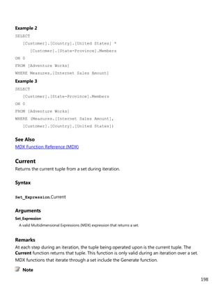 198
Example 2
SELECT
[Customer].[Country].[United States] *
[Customer].[State-Province].Members
ON 0
FROM [Adventure Works]
WHERE Measures.[Internet Sales Amount]
Example 3
SELECT
[Customer].[State-Province].Members
ON 0
FROM [Adventure Works]
WHERE (Measures.[Internet Sales Amount],
[Customer].[Country].[United States])
See Also
MDX Function Reference (MDX)
Current
Returns the current tuple from a set during iteration.
Syntax
Set_Expression.Current
Arguments
Set_Expression
A valid Multidimensional Expressions (MDX) expression that returns a set.
Remarks
At each step during an iteration, the tuple being operated upon is the current tuple. The
Current function returns that tuple. This function is only valid during an iteration over a set.
MDX functions that iterate through a set include the Generate function.
Note
 