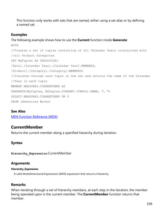 199
This function only works with sets that are named, either using a set alias or by defining
a named set.
Examples
The following example shows how to use the Current function inside Generate:
WITH
//Creates a set of tuples consisting of all Calendar Years crossjoined with
//all Product Categories
SET MyTuples AS CROSSJOIN(
[Date].[Calendar Year].[Calendar Year].MEMBERS,
[Product].[Category].[Category].MEMBERS)
//Iterates through each tuple in the set and returns the name of the Calendar
//Year in each tuple
MEMBER MEASURES.CURRENTDEMO AS
GENERATE(MyTuples, MyTuples.CURRENT.ITEM(0).NAME, ", ")
SELECT MEASURES.CURRENTDEMO ON 0
FROM [Adventure Works]
See Also
MDX Function Reference (MDX)
CurrentMember
Returns the current member along a specified hierarchy during iteration.
Syntax
Hierarchy_Expression.CurrentMember
Arguments
Hierarchy_Expression
A valid Multidimensional Expressions (MDX) expression that returns a hierarchy.
Remarks
When iterating through a set of hierarchy members, at each step in the iteration, the member
being operated upon is the current member. The CurrentMember function returns that
member.
 