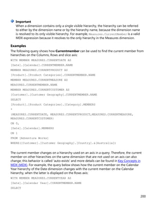 200
When a dimension contains only a single visible hierarchy, the hierarchy can be referred
to either by the dimension name or by the hierarchy name, because the dimension name
is resolved to its only visible hierarchy. For example, Measures.CurrentMember is a valid
MDX expression because it resolves to the only hierarchy in the Measures dimension.
Examples
The following query shows how Currentmember can be used to find the current member from
hierarchies on the Columns, Rows and slice axis:
WITH MEMBER MEASURES.CURRENTDATE AS
[Date].[Calendar].CURRENTMEMBER.NAME
MEMBER MEASURES.CURRENTPRODUCT AS
[Product].[Product Categories].CURRENTMEMBER.NAME
MEMBER MEASURES.CURRENTMEASURE AS
MEASURES.CURRENTMEMBER.NAME
MEMBER MEASURES.CURRENTCUSTOMER AS
[Customer].[Customer Geography].CURRENTMEMBER.NAME
SELECT
[Product].[Product Categories].[Category].MEMBERS
*
{MEASURES.CURRENTDATE, MEASURES.CURRENTPRODUCT,MEASURES.CURRENTMEASURE,
MEASURES.CURRENTCUSTOMER}
ON 0,
[Date].[Calendar].MEMBERS
ON 1
FROM [Adventure Works]
WHERE([Customer].[Customer Geography].[Country].&[Australia])
The current member changes on a hierarchy used on an axis in a query. Therefore, the current
member on other hierarchies on the same dimension that are not used on an axis can also
change; this behavior is called 'auto-exists' and more details can be found in Key Concepts in
MDX (MDX). For example, the query below shows how the current member on the Calendar
Year hierarchy of the Date dimension changes with the current member on the Calendar
hierarchy, when the latter is displayed on the Rows axis:
WITH MEMBER MEASURES.CURRENTYEAR AS
[Date].[Calendar Year].CURRENTMEMBER.NAME
SELECT
Important
 