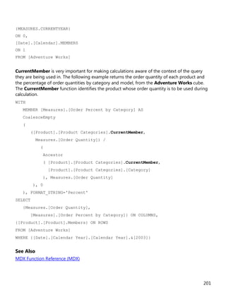 201
{MEASURES.CURRENTYEAR}
ON 0,
[Date].[Calendar].MEMBERS
ON 1
FROM [Adventure Works]
CurrentMember is very important for making calculations aware of the context of the query
they are being used in. The following example returns the order quantity of each product and
the percentage of order quantities by category and model, from the Adventure Works cube.
The CurrentMember function identifies the product whose order quantity is to be used during
calculation.
WITH
MEMBER [Measures].[Order Percent by Category] AS
CoalesceEmpty
(
([Product].[Product Categories].CurrentMember,
Measures.[Order Quantity]) /
(
Ancestor
( [Product].[Product Categories].CurrentMember,
[Product].[Product Categories].[Category]
), Measures.[Order Quantity]
), 0
), FORMAT_STRING='Percent'
SELECT
{Measures.[Order Quantity],
[Measures].[Order Percent by Category]} ON COLUMNS,
{[Product].[Product].Members} ON ROWS
FROM [Adventure Works]
WHERE {[Date].[Calendar Year].[Calendar Year].&[2003]}
See Also
MDX Function Reference (MDX)
 