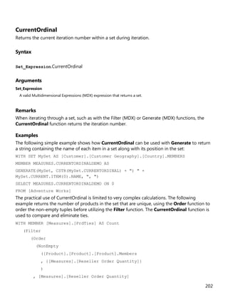 202
CurrentOrdinal
Returns the current iteration number within a set during iteration.
Syntax
Set_Expression.CurrentOrdinal
Arguments
Set_Expression
A valid Multidimensional Expressions (MDX) expression that returns a set.
Remarks
When iterating through a set, such as with the Filter (MDX) or Generate (MDX) functions, the
CurrentOrdinal function returns the iteration number.
Examples
The following simple example shows how CurrentOrdinal can be used with Generate to return
a string containing the name of each item in a set along with its position in the set:
WITH SET MySet AS [Customer].[Customer Geography].[Country].MEMBERS
MEMBER MEASURES.CURRENTORDINALDEMO AS
GENERATE(MySet, CSTR(MySet.CURRENTORDINAL) + ") " +
MySet.CURRENT.ITEM(0).NAME, ", ")
SELECT MEASURES.CURRENTORDINALDEMO ON 0
FROM [Adventure Works]
The practical use of CurrentOrdinal is limited to very complex calculations. The following
example returns the number of products in the set that are unique, using the Order function to
order the non-empty tuples before utilizing the Filter function. The CurrentOrdinal function is
used to compare and eliminate ties.
WITH MEMBER [Measures].[PrdTies] AS Count
(Filter
(Order
(NonEmpty
([Product].[Product].[Product].Members
, {[Measures].[Reseller Order Quantity]}
)
, [Measures].[Reseller Order Quantity]
 