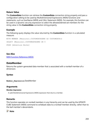 204
Return Value
The CustomData function can retrieve the CustomData connection string property and pass a
configuration setting to be used by Multidimensional Expressions (MDX) functions and
statements, such as UserName (MDX) and CALL Statement (MDX). For example, this function can
be used in a dynamic security expression to select the allowed/denied set members for the
string value in the CustomData connection string property.
Example
The following query displays the value returned by the CustomData function in a calculated
measure:
WITH MEMBER [Measures].CUSTOMDATADEMO AS CUSTOMDATA()
SELECT [Measures].CUSTOMDATADEMO ON 0
FROM [Adventure Works]
See Also
MDX Function Reference (MDX)
DataMember
Returns the system-generated data member that is associated with a nonleaf member of a
dimension.
Syntax
Member_Expression.DataMember
Arguments
Member_Expression
A valid Multidimensional Expressions (MDX) expression that returns a member.
Remarks
This function operates on nonleaf members in any hierarchy and can be used by the UPDATE
CUBE Statement (MDX) command to writeback data to a nonleaf member directly, rather than to
the leaf member's descendants.
Note
 