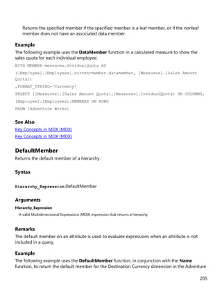 205
Returns the specified member if the specified member is a leaf member, or if the nonleaf
member does not have an associated data member.
Example
The following example uses the DataMember function in a calculated measure to show the
sales quota for each individual employee:
WITH MEMBER measures.InvidualQuota AS
([Employee].[Employees].currentmember.datamember, [Measures].[Sales Amount
Quota])
,FORMAT_STRING='Currency'
SELECT {[Measures].[Sales Amount Quota],[Measures].InvidualQuota} ON COLUMNS,
[Employee].[Employees].MEMBERS ON ROWS
FROM [Adventure Works]
See Also
Key Concepts in MDX (MDX)
Key Concepts in MDX (MDX)
DefaultMember
Returns the default member of a hierarchy.
Syntax
Hierarchy_Expression.DefaultMember
Arguments
Hierarchy_Expression
A valid Multidimensional Expressions (MDX) expression that returns a hierarchy.
Remarks
The default member on an attribute is used to evaluate expressions when an attribute is not
included in a query.
Example
The following example uses the DefaultMember function, in conjunction with the Name
function, to return the default member for the Destination Currency dimension in the Adventure
 