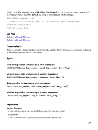 206
Works cube. The example returns US Dollar. The Name function is used to return the name of
the measure rather than the default property of the measure, which is value.
WITH MEMBER Measures.x AS
[Destination Currency].[Destination Currency].DefaultMember.Name
SELECT Measures.x ON 0
FROM [Adventure Works]
See Also
Defining a Default Member
Defining a Default Member
Descendants
Returns the set of descendants of a member at a specified level or distance, optionally including
or excluding descendants in other levels.
Syntax
Member expression syntax using a level expression
Descendants(Member_Expression [ , Level_Expression [ ,Desc_Flag ] ] )
Member expression syntax using a numeric expression
Descendants(Member_Expression [ , Distance [ ,Desc_Flag ] ] )
Set expression syntax using a level expression
Descendants(Set_Expression [ , Level_Expression [ ,Desc_Flag ] ] )
Member expression syntax using a numeric expression
Descendants(Set_Expression [ , Distance [ ,Desc_Flag ] ] )
Arguments
Member_Expression
A valid Multidimensional Expressions (MDX) expression that returns a member.
Set_Expression
A valid Multidimensional Expressions (MDX) expression that returns a set.
 