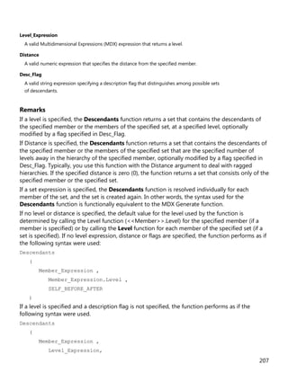 207
Level_Expression
A valid Multidimensional Expressions (MDX) expression that returns a level.
Distance
A valid numeric expression that specifies the distance from the specified member.
Desc_Flag
A valid string expression specifying a description flag that distinguishes among possible sets
of descendants.
Remarks
If a level is specified, the Descendants function returns a set that contains the descendants of
the specified member or the members of the specified set, at a specified level, optionally
modified by a flag specified in Desc_Flag.
If Distance is specified, the Descendants function returns a set that contains the descendants of
the specified member or the members of the specified set that are the specified number of
levels away in the hierarchy of the specified member, optionally modified by a flag specified in
Desc_Flag. Typically, you use this function with the Distance argument to deal with ragged
hierarchies. If the specified distance is zero (0), the function returns a set that consists only of the
specified member or the specified set.
If a set expression is specified, the Descendants function is resolved individually for each
member of the set, and the set is created again. In other words, the syntax used for the
Descendants function is functionally equivalent to the MDX Generate function.
If no level or distance is specified, the default value for the level used by the function is
determined by calling the Level function (<<Member>>.Level) for the specified member (if a
member is specified) or by calling the Level function for each member of the specified set (if a
set is specified). If no level expression, distance or flags are specified, the function performs as if
the following syntax were used:
Descendants
(
Member_Expression ,
Member_Expression.Level ,
SELF_BEFORE_AFTER
)
If a level is specified and a description flag is not specified, the function performs as if the
following syntax were used.
Descendants
(
Member_Expression ,
Level_Expression,
 