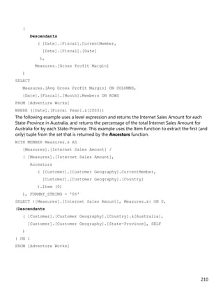 210
(
Descendants
( [Date].[Fiscal].CurrentMember,
[Date].[Fiscal].[Date]
),
Measures.[Gross Profit Margin]
)
SELECT
Measures.[Avg Gross Profit Margin] ON COLUMNS,
[Date].[Fiscal].[Month].Members ON ROWS
FROM [Adventure Works]
WHERE ([Date].[Fiscal Year].&[2003])
The following example uses a level expression and returns the Internet Sales Amount for each
State-Province in Australia, and returns the percentage of the total Internet Sales Amount for
Australia for by each State-Province. This example uses the Item function to extract the first (and
only) tuple from the set that is returned by the Ancestors function.
WITH MEMBER Measures.x AS
[Measures].[Internet Sales Amount] /
( [Measures].[Internet Sales Amount],
Ancestors
( [Customer].[Customer Geography].CurrentMember,
[Customer].[Customer Geography].[Country]
).Item (0)
), FORMAT_STRING = '0%'
SELECT {[Measures].[Internet Sales Amount], Measures.x} ON 0,
{Descendants
( [Customer].[Customer Geography].[Country].&[Australia],
[Customer].[Customer Geography].[State-Province], SELF
)
} ON 1
FROM [Adventure Works]
 
