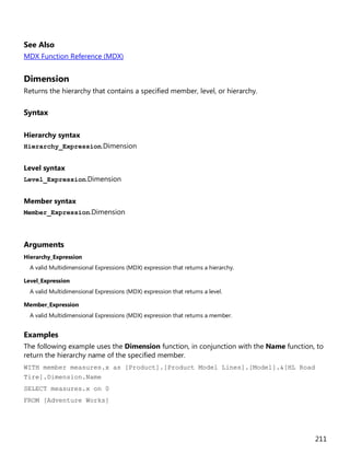 211
See Also
MDX Function Reference (MDX)
Dimension
Returns the hierarchy that contains a specified member, level, or hierarchy.
Syntax
Hierarchy syntax
Hierarchy_Expression.Dimension
Level syntax
Level_Expression.Dimension
Member syntax
Member_Expression.Dimension
Arguments
Hierarchy_Expression
A valid Multidimensional Expressions (MDX) expression that returns a hierarchy.
Level_Expression
A valid Multidimensional Expressions (MDX) expression that returns a level.
Member_Expression
A valid Multidimensional Expressions (MDX) expression that returns a member.
Examples
The following example uses the Dimension function, in conjunction with the Name function, to
return the hierarchy name of the specified member.
WITH member measures.x as [Product].[Product Model Lines].[Model].&[HL Road
Tire].Dimension.Name
SELECT measures.x on 0
FROM [Adventure Works]
 