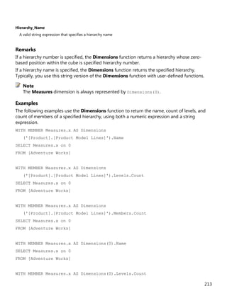 213
Hierarchy_Name
A valid string expression that specifies a hierarchy name
Remarks
If a hierarchy number is specified, the Dimensions function returns a hierarchy whose zero-
based position within the cube is specified hierarchy number.
If a hierarchy name is specified, the Dimensions function returns the specified hierarchy.
Typically, you use this string version of the Dimensions function with user-defined functions.
The Measures dimension is always represented by Dimensions(0).
Examples
The following examples use the Dimensions function to return the name, count of levels, and
count of members of a specified hierarchy, using both a numeric expression and a string
expression.
WITH MEMBER Measures.x AS Dimensions
('[Product].[Product Model Lines]').Name
SELECT Measures.x on 0
FROM [Adventure Works]
WITH MEMBER Measures.x AS Dimensions
('[Product].[Product Model Lines]').Levels.Count
SELECT Measures.x on 0
FROM [Adventure Works]
WITH MEMBER Measures.x AS Dimensions
('[Product].[Product Model Lines]').Members.Count
SELECT Measures.x on 0
FROM [Adventure Works]
WITH MEMBER Measures.x AS Dimensions(0).Name
SELECT Measures.x on 0
FROM [Adventure Works]
WITH MEMBER Measures.x AS Dimensions(0).Levels.Count
Note
 