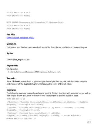 214
SELECT measures.x on 0
FROM [Adventure Works]
WITH MEMBER Measures.x AS Dimensions(0).Members.Count
SELECT measures.x on 0
FROM [Adventure Works]
See Also
MDX Function Reference (MDX)
Distinct
Evaluates a specified set, removes duplicate tuples from the set, and returns the resulting set.
Syntax
Distinct(Set_Expression)
Arguments
Set_Expression
A valid Multidimensional Expressions (MDX) expression that returns a set.
Remarks
If the Distinct function finds duplicate tuples in the specified set, the function keeps only the
first instance of the duplicate tuple while leaving the order of the set intact.
Examples
The following example query shows how to use the Distinct function with a named set, as well as
how to use it with the Count function to find the number of distinct tuples in a set:
WITH SET MySet AS
{[Customer].[Customer Geography].[Country].&[Australia],[Customer].[Customer
Geography].[Country].&[Australia],
[Customer].[Customer Geography].[Country].&[Canada],[Customer].[Customer
Geography].[Country].&[France],
[Customer].[Customer Geography].[Country].&[United
Kingdom],[Customer].[Customer Geography].[Country].&[United Kingdom]}
MEMBER MEASURES.SETCOUNT AS
 