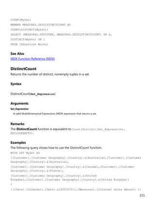 215
COUNT(MySet)
MEMBER MEASURES.SETDISTINCTCOUNT AS
COUNT(DISTINCT(MySet))
SELECT {MEASURES.SETCOUNT, MEASURES.SETDISTINCTCOUNT} ON 0,
DISTINCT(MySet) ON 1
FROM [Adventure Works]
See Also
MDX Function Reference (MDX)
DistinctCount
Returns the number of distinct, nonempty tuples in a set.
Syntax
DistinctCount(Set_Expression)
Arguments
Set_Expression
A valid Multidimensional Expressions (MDX) expression that returns a set.
Remarks
The DistinctCount function is equivalent to Count(Distinct(Set_Expression),
EXCLUDEEMPTY).
Examples
The following query shows how to use the DistinctCount function:
WITH SET MySet AS
{[Customer].[Customer Geography].[Country].&[Australia],[Customer].[Customer
Geography].[Country].&[Australia],
[Customer].[Customer Geography].[Country].&[Canada],[Customer].[Customer
Geography].[Country].&[France],
[Customer].[Customer Geography].[Country].&[United
Kingdom],[Customer].[Customer Geography].[Country].&[United Kingdom]}
*
{([Date].[Calendar].[Date].&[20010701],[Measures].[Internet Sales Amount] )}
 