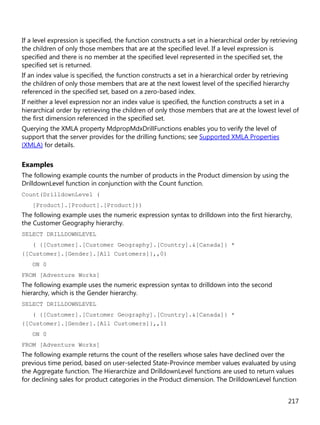 217
If a level expression is specified, the function constructs a set in a hierarchical order by retrieving
the children of only those members that are at the specified level. If a level expression is
specified and there is no member at the specified level represented in the specified set, the
specified set is returned.
If an index value is specified, the function constructs a set in a hierarchical order by retrieving
the children of only those members that are at the next lowest level of the specified hierarchy
referenced in the specified set, based on a zero-based index.
If neither a level expression nor an index value is specified, the function constructs a set in a
hierarchical order by retrieving the children of only those members that are at the lowest level of
the first dimension referenced in the specified set.
Querying the XMLA property MdpropMdxDrillFunctions enables you to verify the level of
support that the server provides for the drilling functions; see Supported XMLA Properties
(XMLA) for details.
Examples
The following example counts the number of products in the Product dimension by using the
DrilldownLevel function in conjunction with the Count function.
Count(DrilldownLevel (
[Product].[Product].[Product]))
The following example uses the numeric expression syntax to drilldown into the first hierarchy,
the Customer Geography hierarchy.
SELECT DRILLDOWNLEVEL
( {[Customer].[Customer Geography].[Country].&[Canada]} *
{[Customer].[Gender].[All Customers]},,0)
ON 0
FROM [Adventure Works]
The following example uses the numeric expression syntax to drilldown into the second
hierarchy, which is the Gender hierarchy.
SELECT DRILLDOWNLEVEL
( {[Customer].[Customer Geography].[Country].&[Canada]} *
{[Customer].[Gender].[All Customers]},,1)
ON 0
FROM [Adventure Works]
The following example returns the count of the resellers whose sales have declined over the
previous time period, based on user-selected State-Province member values evaluated by using
the Aggregate function. The Hierarchize and DrilldownLevel functions are used to return values
for declining sales for product categories in the Product dimension. The DrilldownLevel function
 