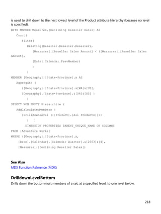 218
is used to drill down to the next lowest level of the Product attribute hierarchy (because no level
is specified).
WITH MEMBER Measures.[Declining Reseller Sales] AS
Count(
Filter(
Existing(Reseller.Reseller.Reseller),
[Measures].[Reseller Sales Amount] < ([Measures].[Reseller Sales
Amount],
[Date].Calendar.PrevMember)
)
)
MEMBER [Geography].[State-Province].x AS
Aggregate (
{[Geography].[State-Province].&[WA]&[US],
[Geography].[State-Province].&[OR]&[US] }
)
SELECT NON EMPTY Hierarchize (
AddCalculatedMembers (
{DrilldownLevel ({[Product].[All Products]})}
) )
DIMENSION PROPERTIES PARENT_UNIQUE_NAME ON COLUMNS
FROM [Adventure Works]
WHERE ([Geography].[State-Province].x,
[Date].[Calendar].[Calendar Quarter].&[2003]&[4],
[Measures].[Declining Reseller Sales])
See Also
MDX Function Reference (MDX)
DrilldownLevelBottom
Drills down the bottommost members of a set, at a specified level, to one level below.
 