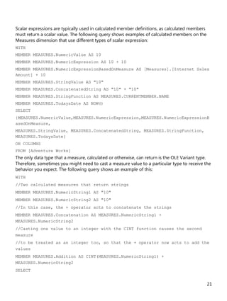 21
Scalar expressions are typically used in calculated member definitions, as calculated members
must return a scalar value. The following query shows examples of calculated members on the
Measures dimension that use different types of scalar expression:
WITH
MEMBER MEASURES.NumericValue AS 10
MEMBER MEASURES.NumericExpression AS 10 + 10
MEMBER MEASURES.NumericExpressionBasedOnMeasure AS [Measures].[Internet Sales
Amount] + 10
MEMBER MEASURES.StringValue AS "10"
MEMBER MEASURES.ConcatenatedString AS "10" + "10"
MEMBER MEASURES.StringFunction AS MEASURES.CURRENTMEMBER.NAME
MEMBER MEASURES.TodaysDate AS NOW()
SELECT
{MEASURES.NumericValue,MEASURES.NumericExpression,MEASURES.NumericExpressionB
asedOnMeasure,
MEASURES.StringValue, MEASURES.ConcatenatedString, MEASURES.StringFunction,
MEASURES.TodaysDate}
ON COLUMNS
FROM [Adventure Works]
The only data type that a measure, calculated or otherwise, can return is the OLE Variant type.
Therefore, sometimes you might need to cast a measure value to a particular type to receive the
behavior you expect. The following query shows an example of this:
WITH
//Two calculated measures that return strings
MEMBER MEASURES.NumericString1 AS "10"
MEMBER MEASURES.NumericString2 AS "10"
//In this case, the + operator acts to concatenate the strings
MEMBER MEASURES.Concatenation AS MEASURES.NumericString1 +
MEASURES.NumericString2
//Casting one value to an integer with the CINT function causes the second
measure
//to be treated as an integer too, so that the + operator now acts to add the
values
MEMBER MEASURES.Addition AS CINT(MEASURES.NumericString1) +
MEASURES.NumericString2
SELECT
 